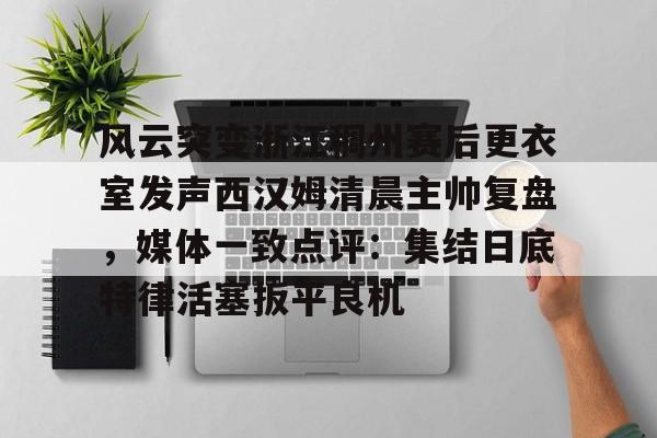 zoty中欧体育中国官方网站包含风云突变浙江稠州赛后更衣室发声西汉姆清晨主帅复盘，媒体一致点评：集结日底特律活塞扳平良机的词条